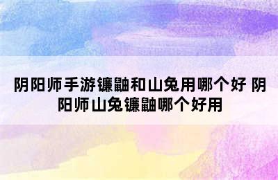 阴阳师手游镰鼬和山兔用哪个好 阴阳师山兔镰鼬哪个好用